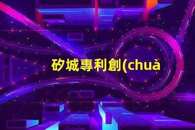 矽城專利創(chuàng)新技術(shù)成果展示 - 為什么它能吸引全球關(guān)注